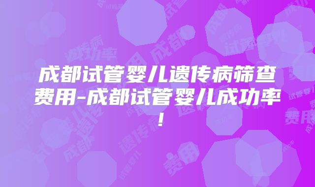 成都试管婴儿遗传病筛查费用-成都试管婴儿成功率！