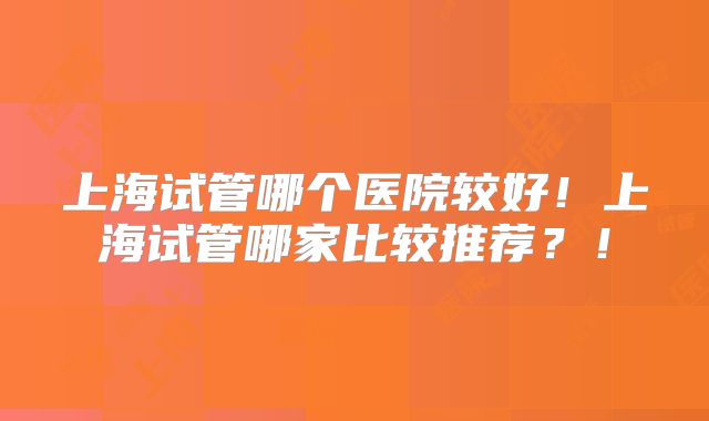上海试管哪个医院较好!上海试管哪家比较推荐?!