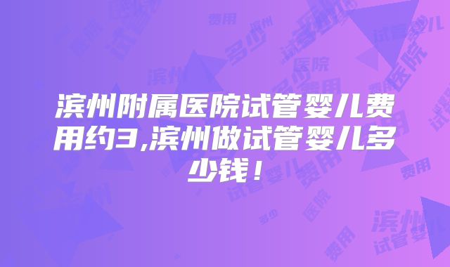 滨州附属医院试管婴儿费用约3,滨州做试管婴儿多少钱！