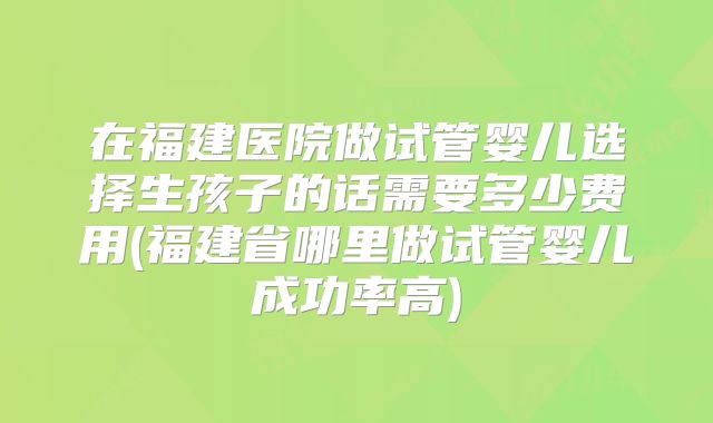 在福建医院做试管婴儿选择生孩子的话需要多少费用(福建省哪里做试管婴儿成功率高)