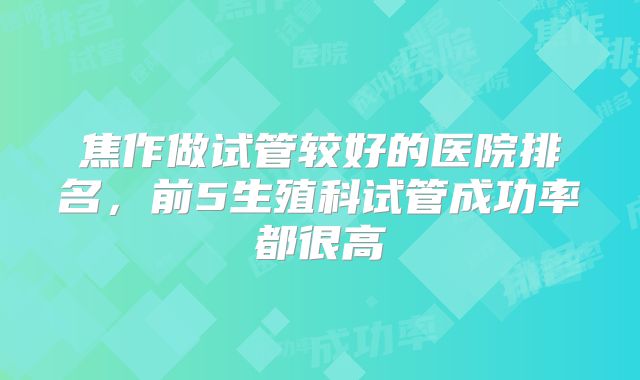 焦作做试管较好的医院排名，前5生殖科试管成功率都很高