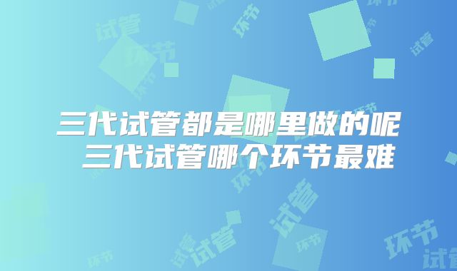 三代试管都是哪里做的呢 三代试管哪个环节最难