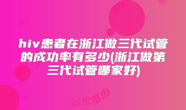 hiv患者在浙江做三代试管的成功率有多少(浙江做第三代试管哪家好)