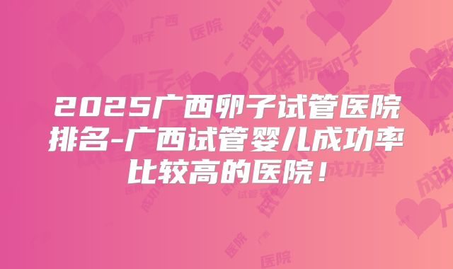 2025广西卵子试管医院排名-广西试管婴儿成功率比较高的医院!