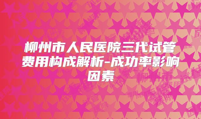柳州市人民医院三代试管费用构成解析-成功率影响因素