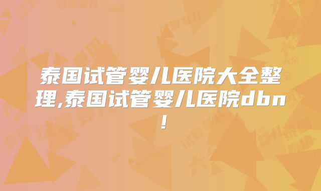 泰国试管婴儿医院大全整理,泰国试管婴儿医院dbn!