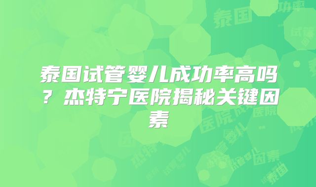 泰国试管婴儿成功率高吗？杰特宁医院揭秘关键因素