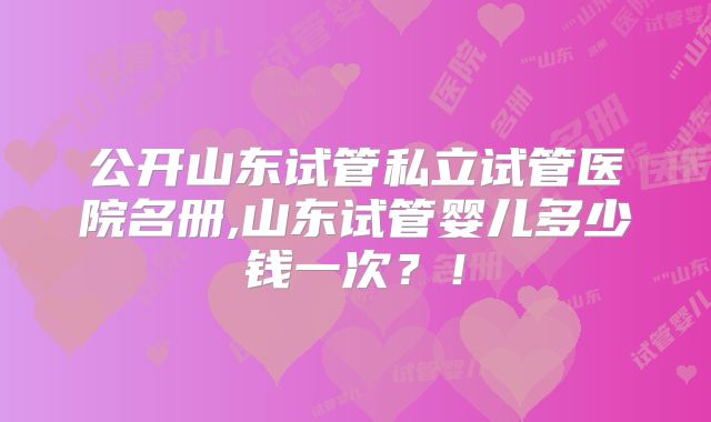 公开山东试管私立试管医院名册,山东试管婴儿多少钱一次？！
