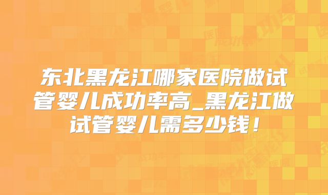 东北黑龙江哪家医院做试管婴儿成功率高_黑龙江做试管婴儿需多少钱！