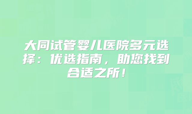 大同试管婴儿医院多元选择：优选指南，助您找到合适之所！