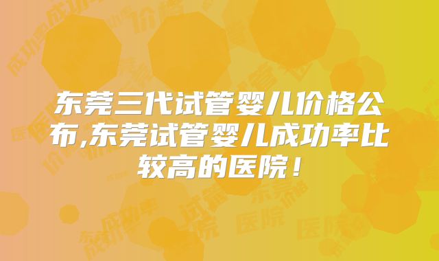 东莞三代试管婴儿价格公布,东莞试管婴儿成功率比较高的医院！