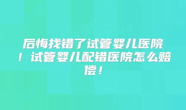 后悔找错了试管婴儿医院！试管婴儿配错医院怎么赔偿！