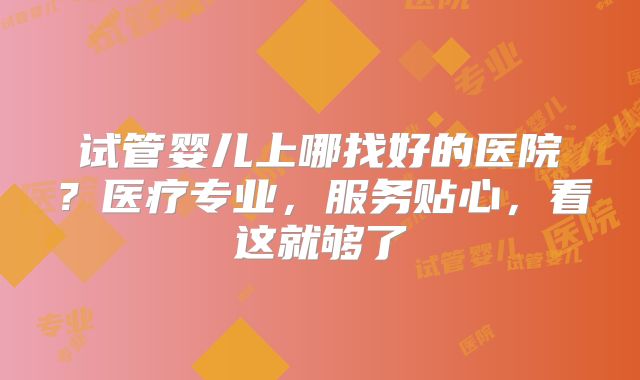 试管婴儿上哪找好的医院?医疗专业,服务贴心,看这就够了