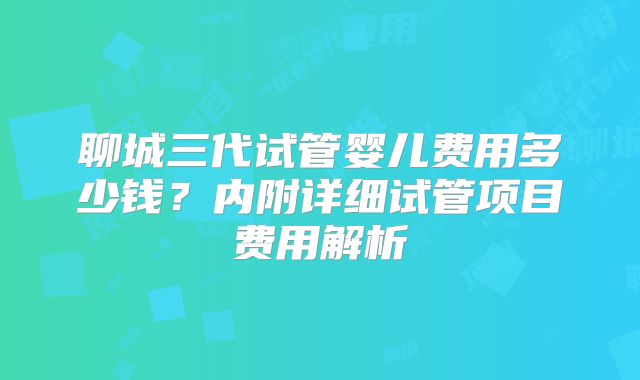 聊城三代试管婴儿费用多少钱？内附详细试管项目费用解析