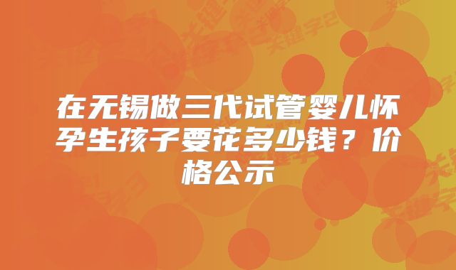 在无锡做三代试管婴儿怀孕生孩子要花多少钱？价格公示