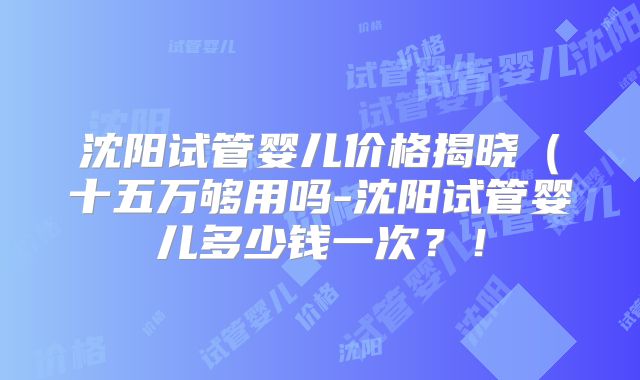 沈阳试管婴儿价格揭晓（十五万够用吗-沈阳试管婴儿多少钱一次？！