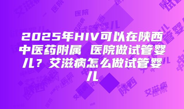 2025年HIV可以在陕西中医药附属 医院做试管婴儿？艾滋病怎么做试管婴儿