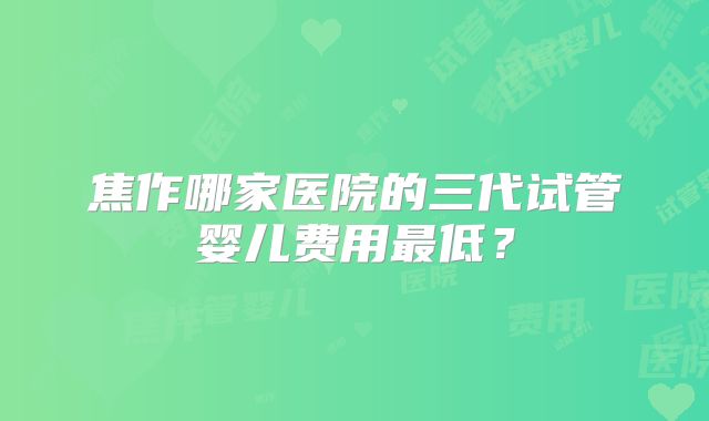 焦作哪家医院的三代试管婴儿费用最低？