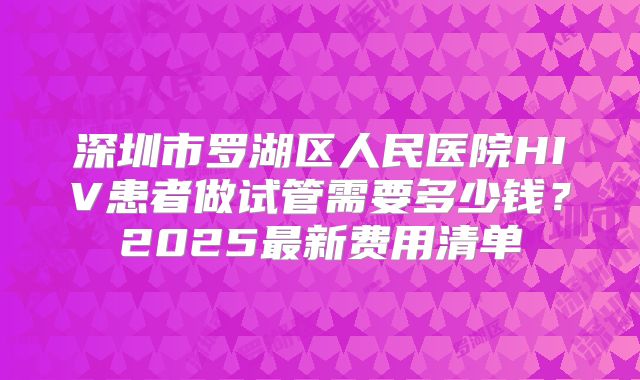 深圳市罗湖区人民医院HIV患者做试管需要多少钱？2025最新费用清单
