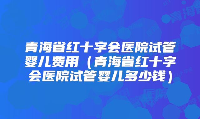 青海省红十字会医院试管婴儿费用（青海省红十字会医院试管婴儿多少钱）