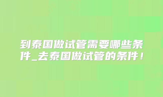 到泰国做试管需要哪些条件_去泰国做试管的条件！