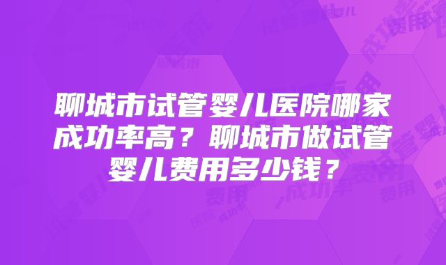 聊城市试管婴儿医院哪家成功率高？聊城市做试管婴儿费用多少钱？