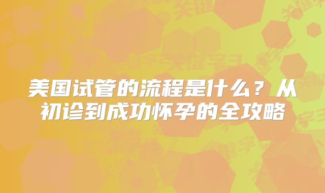 美国试管的流程是什么？从初诊到成功怀孕的全攻略