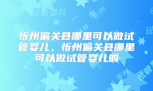 忻州偏关县哪里可以做试管婴儿,忻州偏关县哪里可以做试管婴儿的
