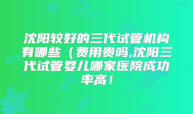 沈阳较好的三代试管机构有哪些（费用贵吗,沈阳三代试管婴儿哪家医院成功率高！