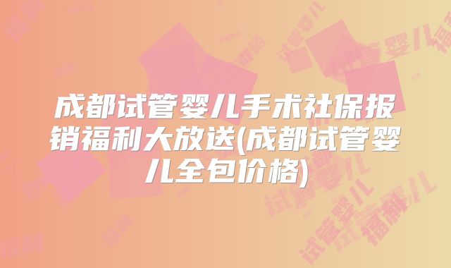 成都试管婴儿手术社保报销福利大放送(成都试管婴儿全包价格)