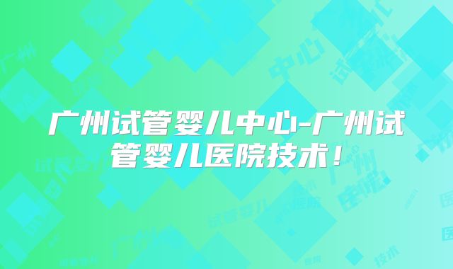 广州试管婴儿中心-广州试管婴儿医院技术！