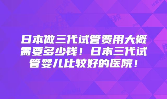 日本做三代试管费用大概需要多少钱！日本三代试管婴儿比较好的医院！
