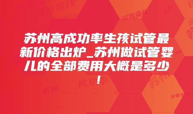 苏州高成功率生孩试管最新价格出炉_苏州做试管婴儿的全部费用大概是多少！