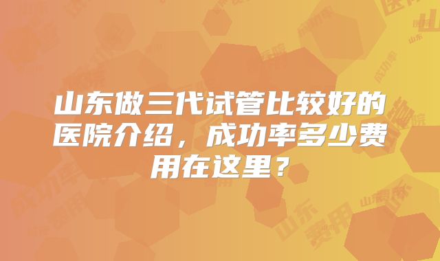 山东做三代试管比较好的医院介绍，成功率多少费用在这里？