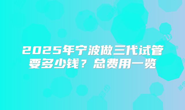2025年宁波做三代试管要多少钱?总费用一览