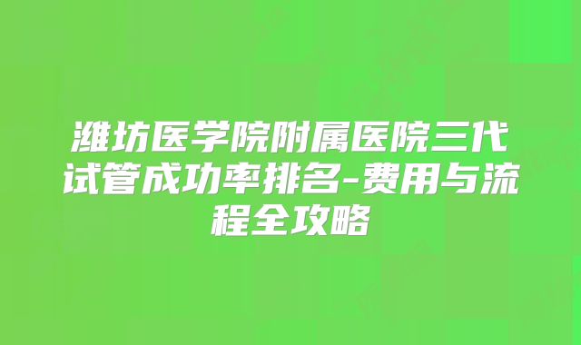 潍坊医学院附属医院三代试管成功率排名-费用与流程全攻略