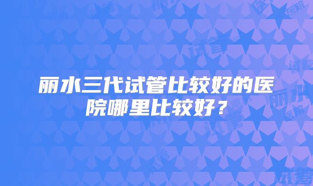 丽水三代试管比较好的医院哪里比较好？
