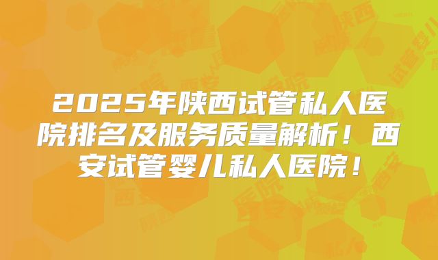 2025年陕西试管私人医院排名及服务质量解析！西安试管婴儿私人医院！