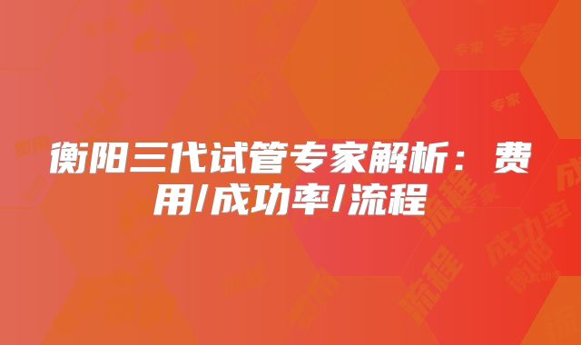 衡阳三代试管专家解析：费用/成功率/流程