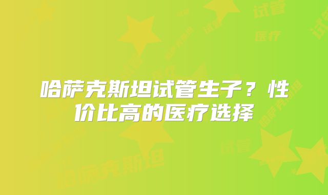 哈萨克斯坦试管生子？性价比高的医疗选择