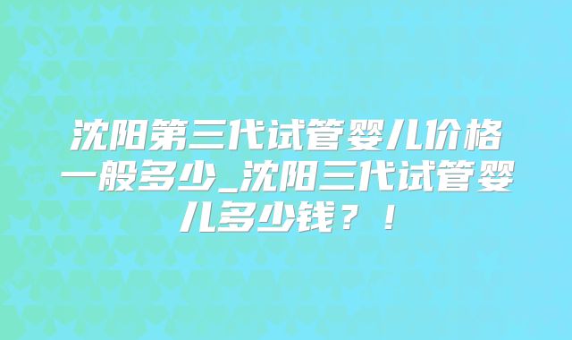 沈阳第三代试管婴儿价格一般多少_沈阳三代试管婴儿多少钱？！