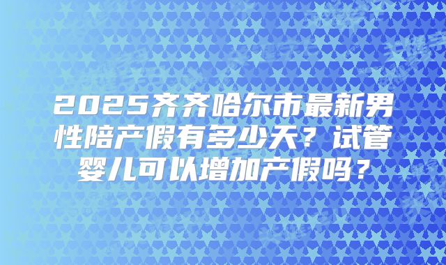 2025齐齐哈尔市最新男性陪产假有多少天？试管婴儿可以增加产假吗？