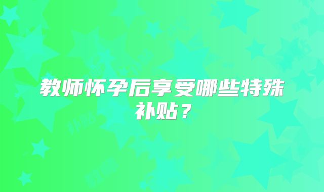 教师怀孕后享受哪些特殊补贴？