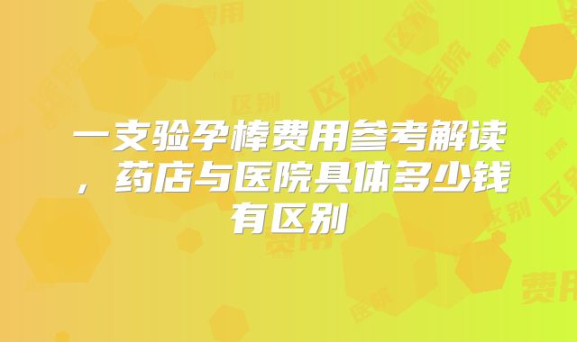 一支验孕棒费用参考解读，药店与医院具体多少钱有区别