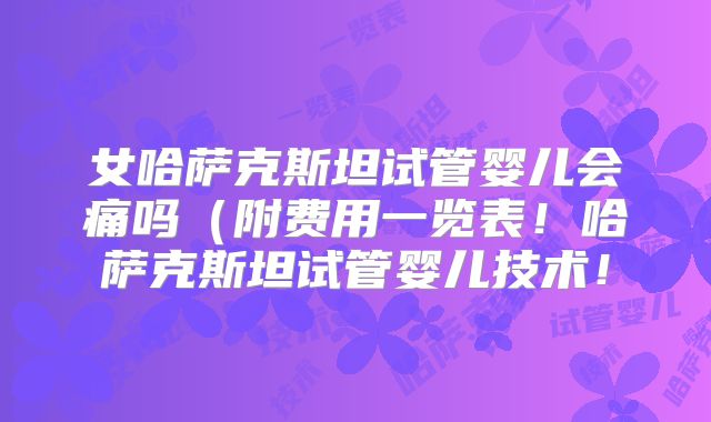 女哈萨克斯坦试管婴儿会痛吗（附费用一览表！哈萨克斯坦试管婴儿技术！