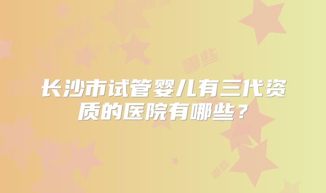 长沙市试管婴儿有三代资质的医院有哪些？