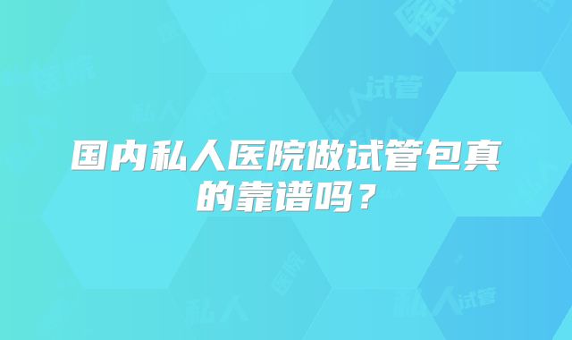 国内私人医院做试管包真的靠谱吗?