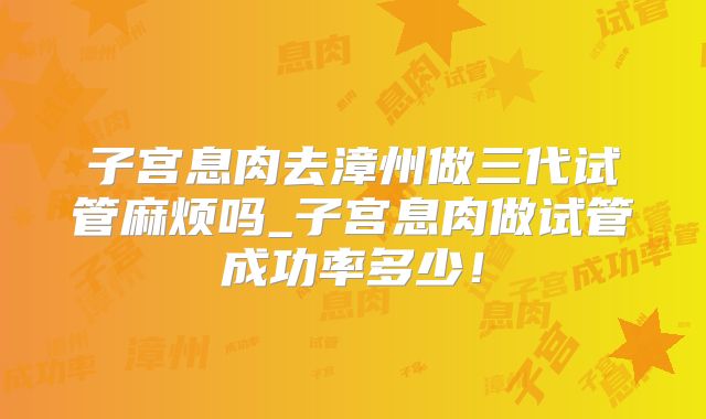 子宫息肉去漳州做三代试管麻烦吗_子宫息肉做试管成功率多少！