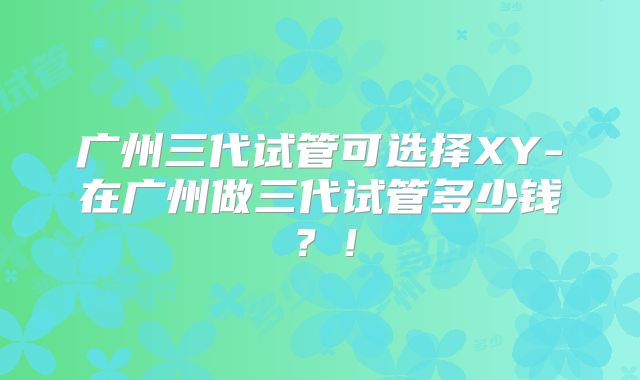 广州三代试管可选择XY-在广州做三代试管多少钱？！