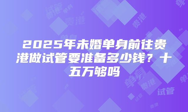 2025年未婚单身前往贵港做试管要准备多少钱？十五万够吗